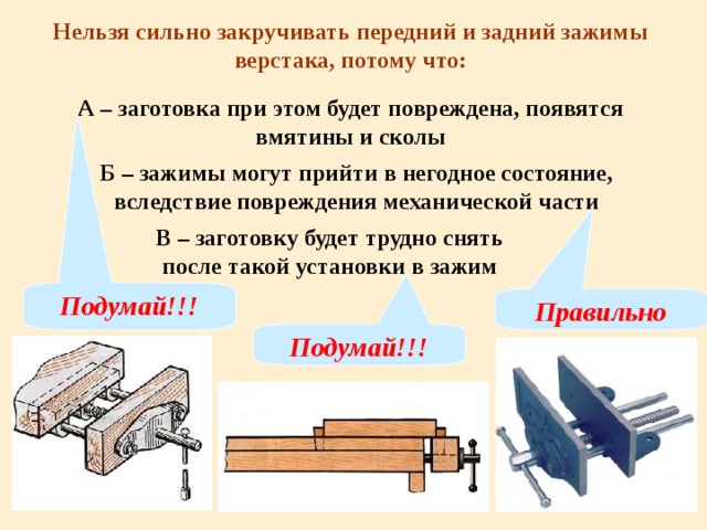 Нельзя сильно закручивать передний и задний зажимы верстака, потому что: А – заготовка при этом будет повреждена, появятся вмятины и сколы Б – зажимы могут прийти в негодное состояние, вследствие повреждения механической части В – заготовку будет трудно снять после такой установки в зажим Подумай!!! Правильно Подумай!!! 