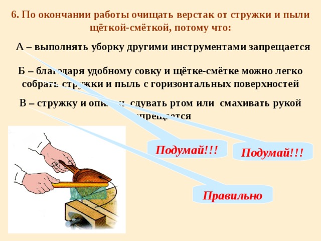 6. По окончании работы очищать верстак от стружки и пыли щёткой-смёткой, потому что: А – выполнять уборку другими инструментами запрещается Б – благодаря удобному совку и щётке-смётке можно легко собрать стружки и пыль с горизонтальных поверхностей В – стружку и опилки сдувать ртом или смахивать рукой запрещается Подумай!!! Подумай!!! Правильно 