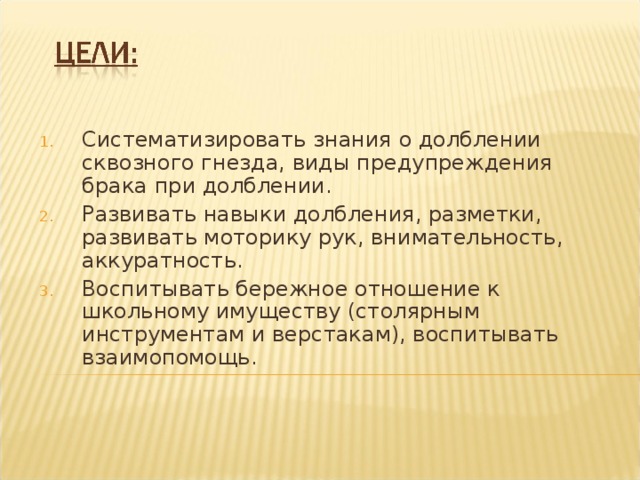 Систематизировать знания о долблении сквозного гнезда, виды предупреждения брака при долблении. Развивать навыки долбления, разметки, развивать моторику рук, внимательность, аккуратность. Воспитывать бережное отношение к школьному имуществу (столярным инструментам и верстакам), воспитывать взаимопомощь. 