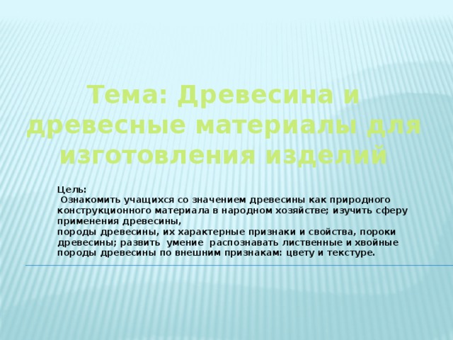 Тема: Древесина и древесные материалы для изготовления изделий Цель:  Ознакомить учащихся со значением древесины как природного конструкционного материала в народном хозяйстве; изучить сферу применения древесины, породы древесины, их характерные признаки и свойства, пороки древесины; развить умение распознавать лиственные и хвойные породы древесины по внешним признакам: цвету и текстуре.  
