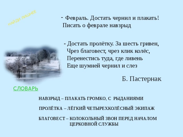 НАЙДИ ЛИШНЕЕ Февраль. Достать чернил и плакать!  Писать о феврале навзрыд - Достать пролётку. За шесть гривен,  Чрез благовест, чрез клик колёс,  Перенестись туда, где ливень  Еще шумней чернил и слез Б. Пастернак СЛОВАРЬ НАВЗРЫД – ПЛАКАТЬ ГРОМКО, С РЫДАНИЯМИ ПРОЛЁТКА – ЛЁГКИЙ ЧЕТЫРЕХКОЛЁСНЫЙ ЭКИПАЖ БЛАГОВЕСТ – КОЛОКОЛЬНЫЙ ЗВОН ПЕРЕД НАЧАЛОМ   ЦЕРКОВНОЙ СЛУЖБЫ 