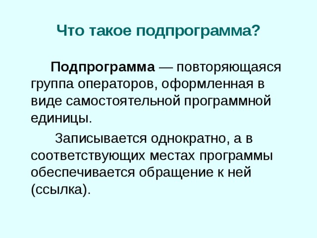 Что такое подпрограмма?   Подпрограмма — повторяющаяся группа операторов, оформленная в виде самостоятельной программной единицы.    Записывается однократно, а в соответствующих местах программы обеспечивается обращение к ней (ссылка). 