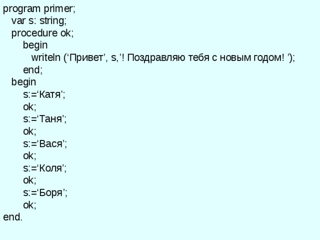 program primer;  var s: string;  procedure ok;  begin    writeln (‘ Привет ’ , s,’! Поздравляю тебя с новым годом! ’);   end;  begin   s:=‘ Катя ’;    ok ;    s:=‘ Таня ’;    ok ;   s:=‘ Вася ’;    ok ;   s:=‘ Коля ’;    ok ;   s:=‘ Боря ’;    ok ; end . 