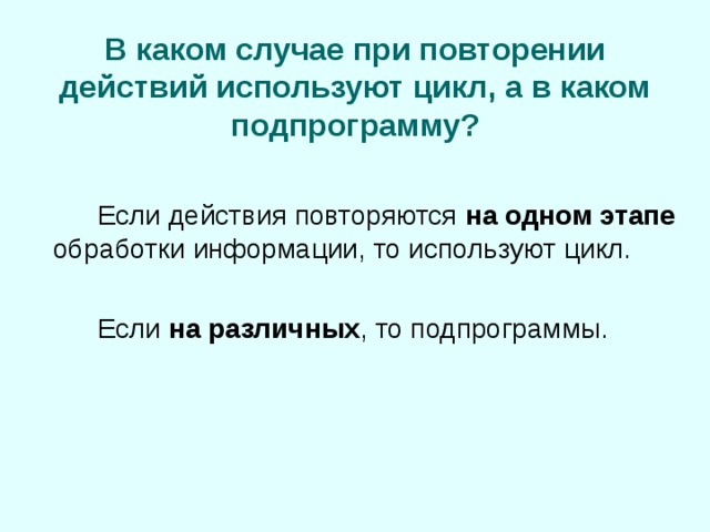 В каком случае при повторении действий используют цикл, а в каком подпрограмму?   Если действия повторяются на одном этапе обработки информации, то используют цикл.   Если на различных , то подпрограммы. 