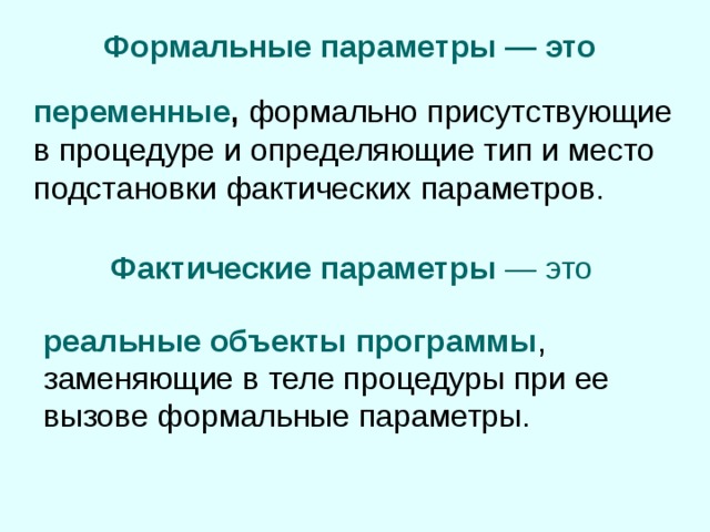 Формальные параметры — это  переменные , формально присутствующие в процедуре и определяющие тип и место подстановки фактических параметров. Фактические параметры — это реальные объекты программы , заменяющие в теле процедуры при ее вызове формальные параметры. 