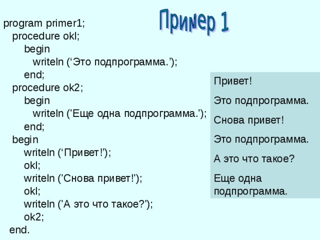 program primer1;  procedure okl;  begin    writeln (‘ Это  подпрограмма. ’);   end;  procedure ok2;  begin   writeln (' Еще  одна  подпрограмма. ');   end;  begin   writeln (‘ Привет !’);    okl ;  writeln ('Снова привет!');  okl ;  writeln ('А это что такое?');  ok 2;  end . Привет! Это подпрограмма. Снова привет! Это подпрограмма. А это что такое? Еще  одна  подпрограмма. 