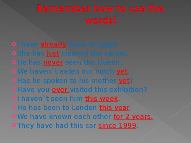 I have already been to Egypt. She has just cleaned the carpet. He has never seen the Queen. We haven`t eaten our lunch yet . Has he spoken to his mother yet ? Have you ever visited this exhibition? I haven`t seen him this week . He has been to London this year . We have known each other for 2 years. They have had this car since 1999 . 