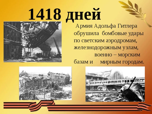 1418 дней  Армия Адольфа Гитлера обрушила бомбовые удары по светским аэродромам, железнодорожным узлам, военно – морским базам и мирным городам.  