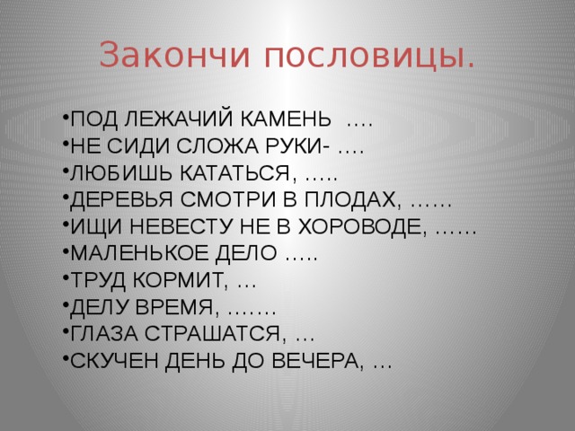 Закончи пословицы. ПОД ЛЕЖАЧИЙ КАМЕНЬ …. НЕ СИДИ СЛОЖА РУКИ- …. ЛЮБИШЬ КАТАТЬСЯ, ….. ДЕРЕВЬЯ СМОТРИ В ПЛОДАХ, …… ИЩИ НЕВЕСТУ НЕ В ХОРОВОДЕ, …… МАЛЕНЬКОЕ ДЕЛО ….. ТРУД КОРМИТ, … ДЕЛУ ВРЕМЯ, .…… ГЛАЗА СТРАШАТСЯ, … СКУЧЕН ДЕНЬ ДО ВЕЧЕРА, … 