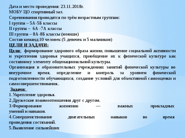 Дата и место проведения: 23.11.2018г. МОБУ ЦО спортивный зал. Соревнования проводятся по трём возрастным группам: I группа – 5А-5Б классы II группа – 6А -7А классы III группа – 8А-8Б классы (юноши) Состав команд:10 человек (5 девочек и 5 мальчиков) ЦЕЛИ И ЗАДАЧИ: Цели : формирование здорового образа жизни, повышение социальной активности и укрепления здоровья учащихся, приобщение их к физической культуре как составному элементу общенациональной культуры. Организация в образовательных учреждениях занятий физической культуры во внеурочное время, определение и контроль за уровнем физической подготовленности обучающихся, создание условий для объективной самооценки и самосовершенствования..   Задачи :  1.Укрепление здоровья. 2.Дружеские взаимоотношения друг с другом. 3.Формирование жизненно — важных прикладных   умений и навыков. 4.Совершенствование двигательных навыков во время   проведения состязаний. 5.Выявление сильнейших 