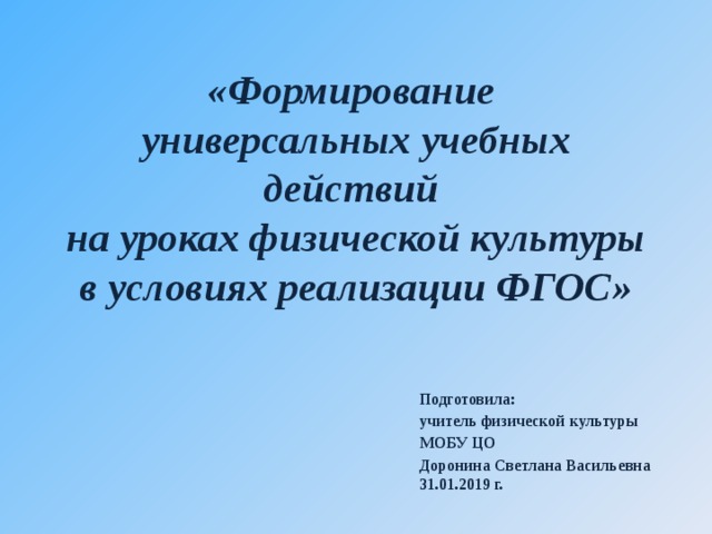 «Формирование  универсальных учебных действий  на уроках физической культуры в условиях реализации ФГОС» Подготовила: учитель физической культуры МОБУ ЦО Доронина Светлана Васильевна 31.01.2019 г.                      