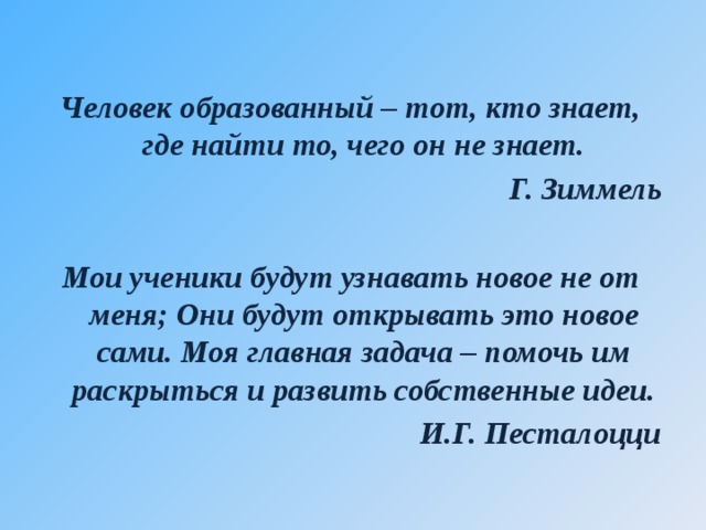  Человек образованный – тот, кто знает, где найти то, чего он не знает. Г. Зиммель  Мои ученики будут узнавать новое не от меня; Они будут открывать это новое сами. Моя главная задача – помочь им раскрыться и развить собственные идеи. И.Г. Песталоцци 