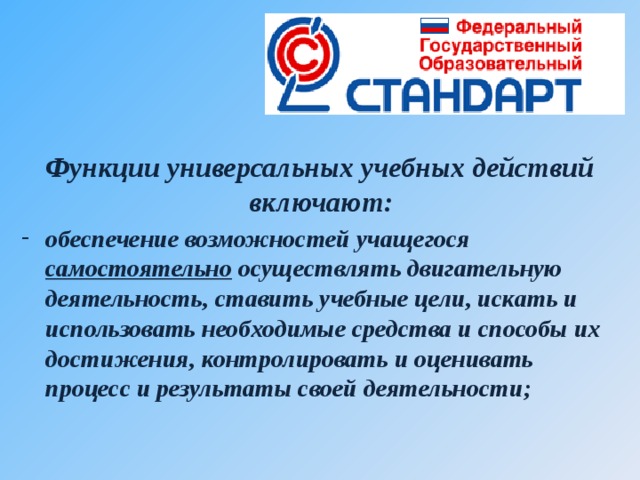 Функции универсальных учебных действий включают:   обеспечение возможностей учащегося самостоятельно осуществлять двигательную деятельность, ставить учебные цели, искать и использовать необходимые средства и способы их достижения, контролировать и оценивать процесс и результаты своей деятельности;   