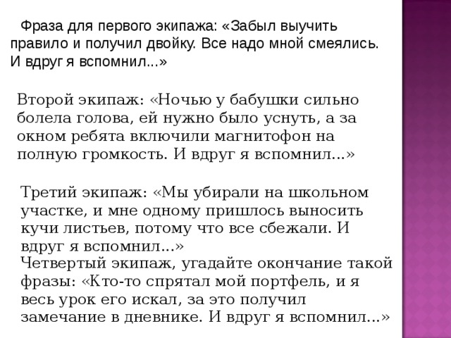 Фраза для первого экипажа: «Забыл выучить правило и получил двойку. Все надо мной смеялись. И вдруг я вспомнил...» Второй экипаж: «Ночью у бабушки сильно болела голова, ей нужно было уснуть, а за окном ребята включили магнитофон на полную громкость. И вдруг я вспомнил...» Третий экипаж: «Мы убирали на школьном участке, и мне одному пришлось выносить кучи листьев, потому что все сбежали. И вдруг я вспомнил...» Четвертый экипаж, угадайте окончание такой фразы: «Кто-то спрятал мой портфель, и я весь урок его искал, за это получил замечание в дневнике. И вдруг я вспомнил...» 