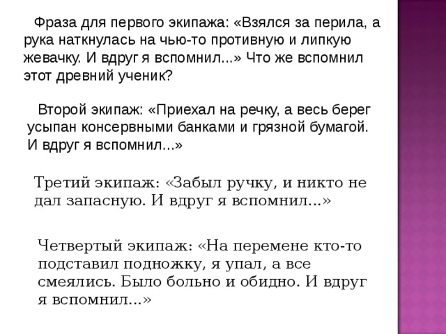 Фраза для первого экипажа: «Взялся за перила, а рука наткнулась на чью-то противную и липкую жевачку. И вдруг я вспомнил...» Что же вспомнил этот древний ученик? Второй экипаж: «Приехал на речку, а весь берег усыпан консервными банками и грязной бумагой. И вдруг я вспомнил...» Третий экипаж: «Забыл ручку, и никто не дал запасную. И вдруг я вспомнил...» Четвертый экипаж: «На перемене кто-то подставил подножку, я упал, а все смеялись. Было больно и обидно. И вдруг я вспомнил...» 