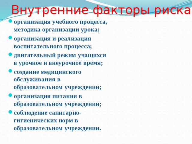 Внутренние факторы риска организация учебного процесса, методика организации урока; организация и реализация воспитательного процесса; двигательный режим учащихся в урочное и внеурочное время; создание медицинского обслуживания в образовательном учреждении; организация питания в образовательном учреждении; соблюдение санитарно-гигиенических норм в образовательном учреждении. 