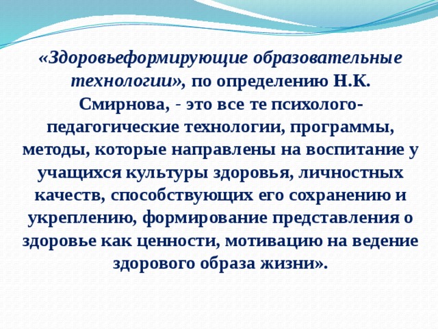 « Здоровьеформирующие образовательные технологии»,   по определению Н.К. Смирнова,  -  это все те психолого-педагогические технологии, программы, методы, которые направлены на воспитание у учащихся культуры здоровья, личностных качеств, способствующих его сохранению и укреплению, формирование представления о здоровье как ценности, мотивацию на ведение здорового образа жизни».    