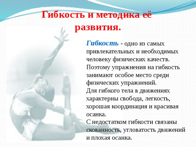 Гибкость и методика её  развития. Гибкость  - одно из самых привлекательных и необходимых человеку физических качеств. Поэтому упражнения на гибкость занимают особое место среди физических упражнений. Для гибкого тела в движениях характерны свобода, легкость, хорошая координация и красивая осанка. С недостатком гибкости связаны скованность, угловатость движений и плохая осанка. 