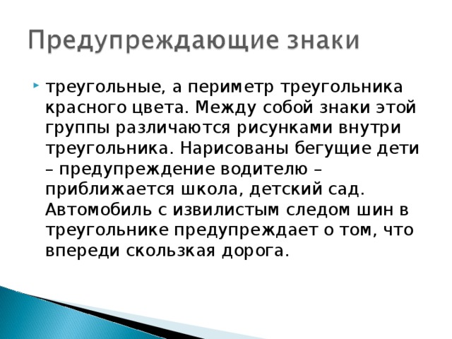 треугольные, а периметр треугольника красного цвета. Между собой знаки этой группы различаются рисунками внутри треугольника. Нарисованы бегущие дети – предупреждение водителю – приближается школа, детский сад. Автомобиль с извилистым следом шин в треугольнике предупреждает о том, что впереди скользкая дорога.  