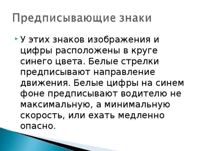 У этих знаков изображения и цифры расположены в круге синего цвета. Белые стрелки предписывают направление движения. Белые цифры на синем фоне предписывают водителю не максимальную, а минимальную скорость, или ехать медленно опасно.  