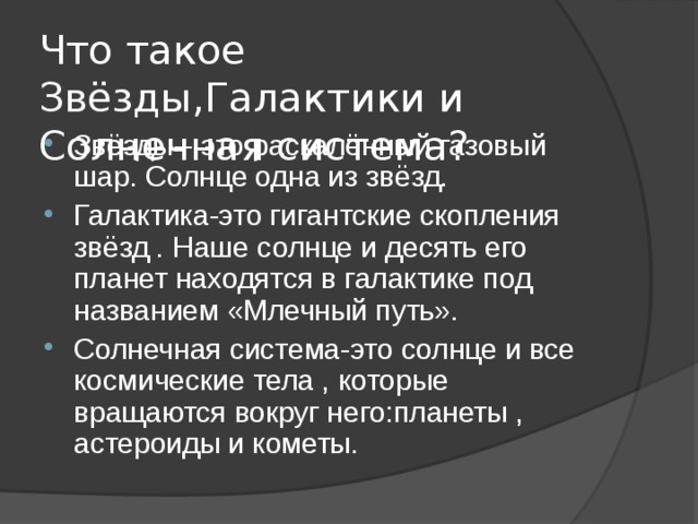 Что такое Звёзды,Галактики и Солнечная система? Звёзды-- это раскалённый газовый шар. Солнце одна из звёзд. Галактика-это гигантские скопления звёзд . Наше солнце и десять его планет находятся в галактике под названием «Млечный путь». Солнечная система-это солнце и все космические тела , которые вращаются вокруг него : планеты , астероиды и кометы. 