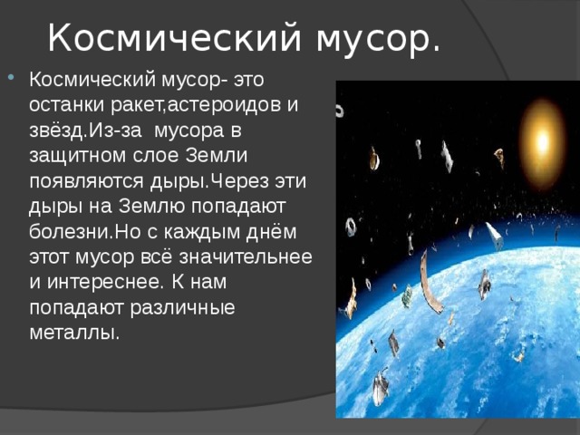 Космический мусор. Космический мусор- это останки ракет,астероидов и звёзд.Из-за мусора в защитном слое Земли появляются дыры.Через эти дыры на Землю попадают болезни.Но с каждым днём этот мусор всё значительнее и интереснее. К нам попадают различные металлы. 