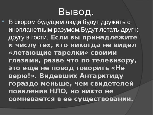  Вывод. В скором будущем люди будут дружить с инопланетным разумом.Будут летать друг к другу в гости. Если вы принадлежите к числу тех, кто никогда не видел «летающие тарелки» своими глазами, разве что по телевизору, это еще не повод говорить «Не верю!». Видевших Антарктиду гораздо меньше, чем свидетелей появления НЛО, но никто не сомневается в ее существовании.  