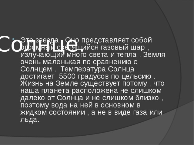   Солнце. Это звезда . Оно представляет собой огромный светящийся газовый шар , излучающий много света и тепла . Земля очень маленькая по сравнению с Солнцем . Температура Солнца достигает 5500 градусов по цельсию . Жизнь на Земле существует потому , что наша планета расположена не слишком далеко от Солнца и не слишком близко , поэтому вода на ней в основном в жидком состоянии , а не в виде газа или льда. 
