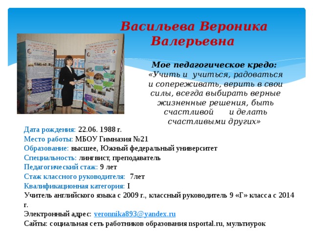  Васильева Вероника  Валерьевна Мое педагогическое кредо: «Учить и учиться, радоваться и сопереживать, верить в свои силы, всегда выбирать верные жизненные решения, быть счастливой  и делать счастливыми других» Дата рождения: 22.06. 1988 г. Место работы: МБОУ Гимназия №21 Образование: высшее, Южный федеральный университет Специальность: лингвист, преподаватель Педагогический стаж: 9 лет Стаж классного руководителя: 7лет Квалификационная категория: I Учитель английского языка с 2009 г., классный руководитель 9 «Г» класса с 2014 г. Электронный адрес: veronnika893@yandex.ru Сайты: социальная сеть работников образования nsportal.ru, мультиурок 