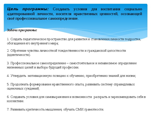 Цель программы: Создавать условия для воспитания социально адаптированной личности, носителя нравственных ценностей, осознающей своё профессиональное самоопределение. Задачи программы:  1. Создать педагогическое пространство для развития и становления личности подростка, обогащения его внутреннего мира; 2. Обретение чувства личностной тождественности и гражданской целостности (идентичности). 3. Профессиональное самоопределение – самостоятельное и независимое определение жизненных целей и выбора будущей профессии. 4. Утвердить мотивационную позицию к обучению, приобретению знаний для жизни; 5. Продолжать формирование нравственного опыта, развивать систему справедливых оценочных суждений; 6. Создавать условия для самовыражения и возможности раскрыть и зарекомендовать себя в коллективе. 7. Развивать критичность мышления, обучать СМИ грамотности. 