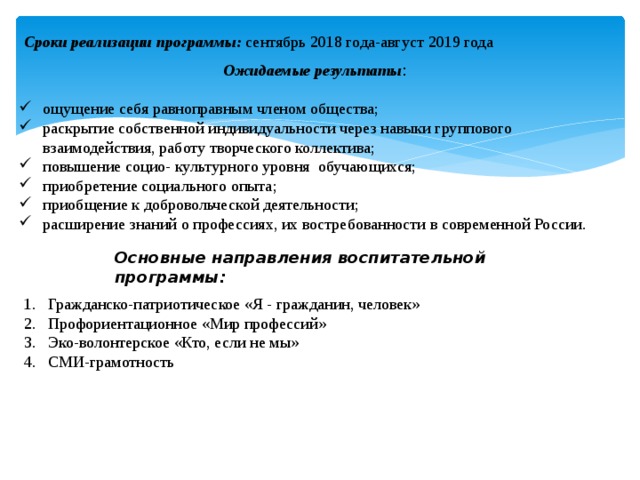 Сроки реализации программы: сентябрь 2018 года-август 2019 года Ожидаемые результаты : ощущение себя равноправным членом общества; раскрытие собственной индивидуальности через навыки группового взаимодействия, работу творческого коллектива; повышение социо- культурного уровня обучающихся; приобретение социального опыта; приобщение к добровольческой деятельности; расширение знаний о профессиях, их востребованности в современной России. Основные направления воспитательной программы: Гражданско-патриотическое «Я - гражданин, человек» Профориентационное «Мир профессий» Эко-волонтерское «Кто, если не мы» СМИ-грамотность 