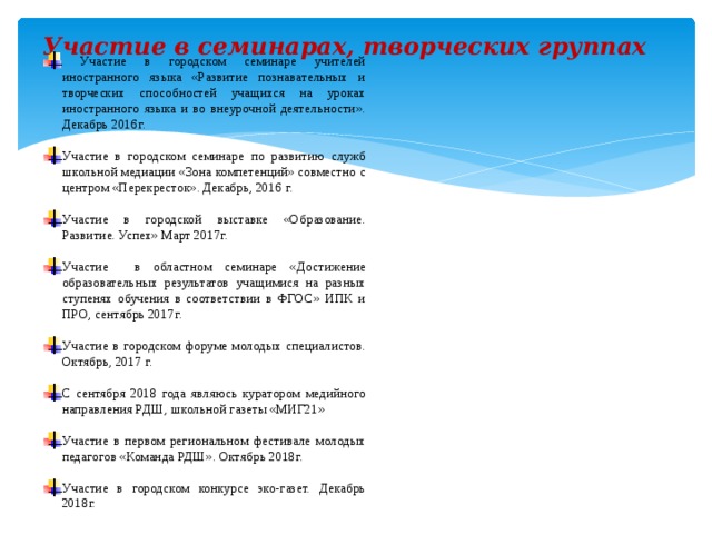 Участие в семинарах, творческих группах    Участие в городском семинаре учителей иностранного языка «Развитие познавательных и творческих способностей учащихся на уроках иностранного языка и во внеурочной деятельности». Декабрь 2016г. Участие в городском семинаре по развитию служб школьной медиации «Зона компетенций» совместно с центром «Перекресток». Декабрь, 2016 г. Участие в городской выставке «Образование. Развитие. Успех» Март 2017г. Участие в областном семинаре «Достижение образовательных результатов учащимися на разных ступенях обучения в соответствии в ФГОС» ИПК и ПРО, сентябрь 2017г. Участие в городском форуме молодых специалистов. Октябрь, 2017 г. С сентября 2018 года являюсь куратором медийного направления РДШ, школьной газеты «МИГ21» Участие в первом региональном фестивале молодых педагогов «Команда РДШ». Октябрь 2018г. Участие в городском конкурсе эко-газет. Декабрь 2018г. 