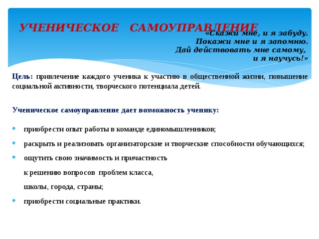 УЧЕНИЧЕСКОЕ САМОУПРАВЛЕНИЕ   « Скажи мне, и я забуду. Покажи мне и я запомню. Дай действовать мне самому, и я научусь!» Цель: привлечение каждого ученика к участию в общественной жизни, повышение социальной активности, творческого потенциала детей. Ученическое самоуправление дает возможность ученику: приобрести опыт работы в команде единомышленников; раскрыть и реализовать организаторские и творческие способности обучающихся; ощутить свою значимость и причастность  к решению вопросов проблем класса,  школы, города, страны; приобрести социальные практики. 