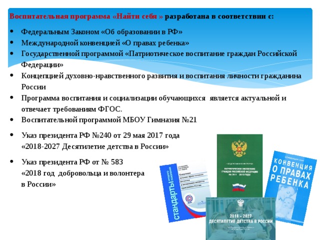 Воспитательная программа «Найти себя » разработана в соответствии с: Федеральным Законом «Об образовании в РФ» Международной конвенцией «О правах ребенка» Государственной программой «Патриотическое воспитание граждан Российской Федерации» Концепцией духовно-нравственного развития и воспитания личности гражданина России Программа воспитания и социализации обучающихся является актуальной и отвечает требованиям ФГОС. Воспитательной программой МБОУ Гимназия №21 Указ президента РФ №240 от 29 мая 2017 года  «2018-2027 Десятилетие детства в России» Указ президента РФ от № 583  «2018 год добровольца и волонтера  в России» 
