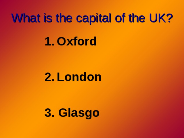 What is the capital of the UK? Oxford  London  3. Glasgo 