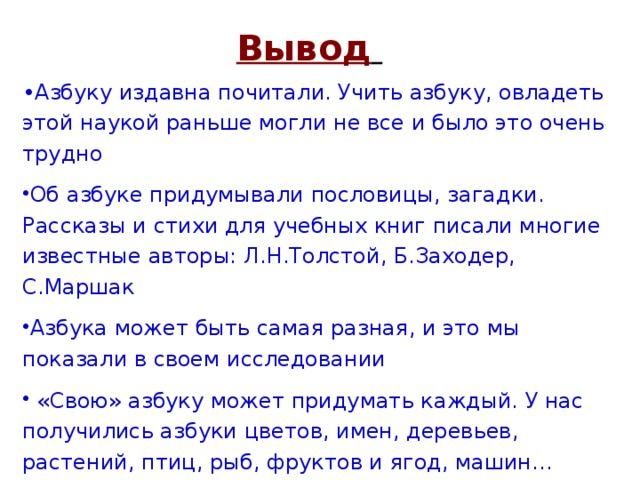 Вывод  • Азбуку издавна почитали. Учить азбуку, овладеть этой наукой раньше могли не все и было это очень трудно Об азбуке придумывали пословицы, загадки. Рассказы и стихи для учебных книг писали многие известные авторы: Л.Н.Толстой, Б.Заходер, С.Маршак Азбука может быть самая разная, и это мы показали в своем исследовании  «Свою» азбуку может придумать каждый. У нас получились азбуки цветов, имен, деревьев, растений, птиц, рыб, фруктов и ягод, машин… 