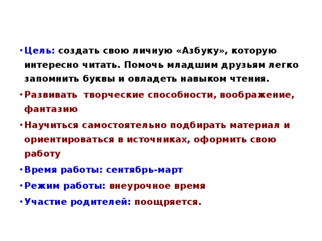 Цель: создать свою личную «Азбуку», которую интересно читать. Помочь младшим друзьям легко запомнить буквы и овладеть навыком чтения. Развивать творческие способности, воображение, фантазию Научиться самостоятельно подбирать материал и ориентироваться в источниках, оформить свою работу  Время работы: сентябрь-март Режим работы:  внеурочное время Участие родителей:  поощряется. 