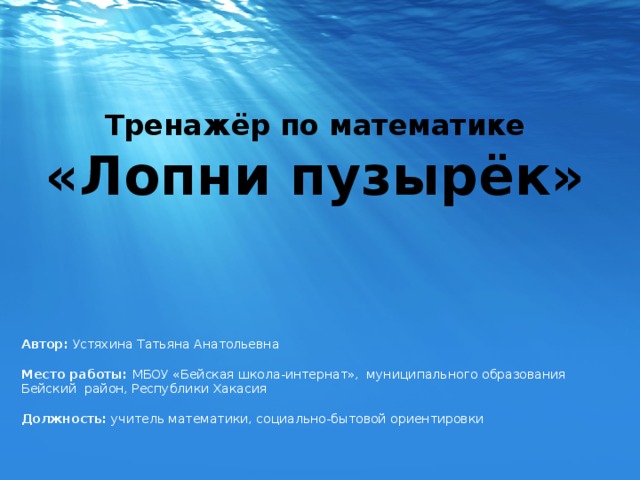Тренажёр по математике «Лопни пузырёк» Автор: Устяхина Татьяна Анатольевна  Место работы: МБОУ «Бейская школа-интернат», муниципального образования Бейский район, Республики Хакасия Должность: учитель математики, социально-бытовой ориентировки 