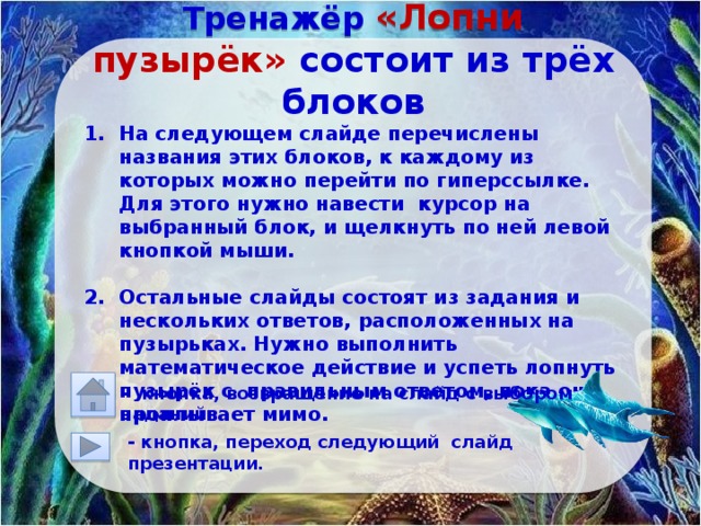     Тренажёр «Лопни пузырёк» состоит из трёх блоков На следующем слайде перечислены названия этих блоков, к каждому из которых можно перейти по гиперссылке. Для этого нужно навести курсор на выбранный блок, и щелкнуть по ней левой кнопкой мыши.  Остальные слайды состоят из задания и нескольких ответов, расположенных на пузырьках. Нужно выполнить математическое действие и успеть лопнуть пузырёк с правильным ответом, пока он проплывает мимо.        - кнопка, возвращение на слайд с выбором заданий.  - кнопка, переход следующий слайд презентации. 