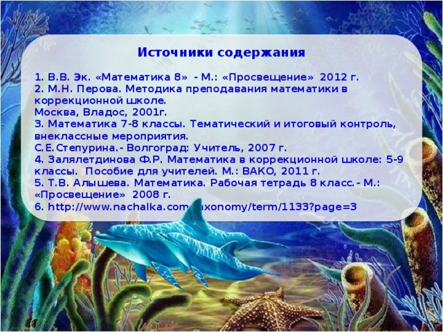Источники содержания 1. В.В. Эк. «Математика 8» - М.: «Просвещение» 2012 г. 2. М.Н. Перова. Методика преподавания математики в коррекционной школе. Москва, Владос, 2001г. 3. Математика 7-8 классы. Тематический и итоговый контроль, внеклассные мероприятия. С.Е.Степурина.- Волгоград: Учитель, 2007 г. 4. Залялетдинова Ф.Р. Математика в коррекционной школе: 5-9 классы. Пособие для учителей. М.: ВАКО, 2011 г. 5. Т.В. Алышева. Математика. Рабочая тетрадь 8 класс.- М.: «Просвещение» 2008 г. 6. http://www.nachalka.com/taxonomy/term/1133?page=3 