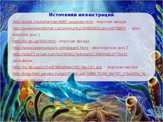 Источники иллюстраций http://plast.me/neformat/4382-zvyazda.html  - морская звезда http://www.liveinternet.ru/community/1648385/rubric/475887/  - фон морское дно 1 http://ib.dp.ua/306.html  - морская звезда http://www.lazarevssochi.com/page5.html  - фон морское дно 2 http://stat21.privet.ru/lr/0c2954027e6cba0c23966fd9cd770e3c  - дельфины http://ib.dp.ua/pic/24d2980a8dec28578e7df1.jpg  - морская звезда http://img-fotki.yandex.ru/get/5906/cadi-1986.7b5/0_8b747_17befd5a_XL  - морская звезда 