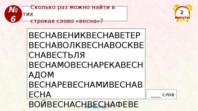 № 6  Сколько раз можно найти в этих  строках слово «весна»? 2  минуты ВЕСНАВЕНИКВЕСНАВЕТЕРВЕСНАВОЛКВЕСНАВОСКВЕСНАВЕСТЬЛЯ ВЕСНАМОВЕСНАРЕКАВЕСНАДОМ ВЕСНАРЕВЕСНАМИВЕСНАВЕСНА ВОЙВЕСНАСНВЕСНАФЕВЕСНАСОВЕСНАВЕДРОВЕСНАВЕСВЕСНА ЛОМВЕСНАСТОЛСЫНВЕСНАПЕЧЬ  ____ слов 