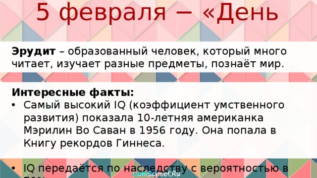 5 февраля − «День эрудита» Эрудит – образованный человек, который много читает, изучает разные предметы, познаёт мир. Интересные факты: Самый высокий IQ (коэффициент умственного развития) показала 10-летняя американка Мэрилин Во Саван в 1956 году. Она попала в Книгу рекордов Гиннеса. IQ передаётся по наследству с вероятностью в 70%. 