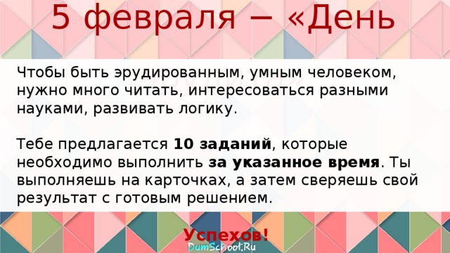 5 февраля − «День эрудита» Чтобы быть эрудированным, умным человеком, нужно много читать, интересоваться разными науками, развивать логику. Тебе предлагается 10 заданий , которые необходимо выполнить за указанное время . Ты выполняешь на карточках, а затем сверяешь свой результат с готовым решением. Успехов! 