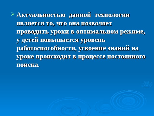 Актуальностью данной технологии является то, что она позволяет проводить уроки в оптимальном режиме, у детей повышается уровень работоспособности, усвоение знаний на уроке происходит в процессе постоянного поиска. 