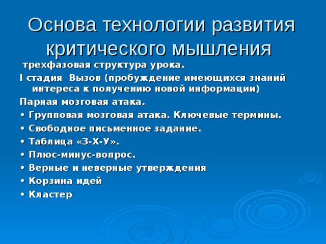 Основа технологии развития критического мышления  трехфазовая структура урока. I стадия Вызов (пробуждение имеющихся знаний интереса к получению новой информации) Парная мозговая атака. • Групповая мозговая атака. Ключевые термины. • Свободное письменное задание. • Таблица «З-Х-У». • Плюс-минус-вопрос. • Верные и неверные утверждения • Корзина идей • Кластер  