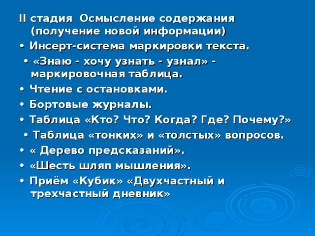 II стадия Осмысление содержания (получение новой информации) • Инсерт-система маркировки текста. • «Знаю - хочу узнать - узнал» - маркировочная таблица. • Чтение с остановками. • Бортовые журналы. • Таблица «Кто? Что? Когда? Где? Почему?» • Таблица «тонких» и «толстых» вопросов. • « Дерево предсказаний». • «Шесть шляп мышления». • Приём «Кубик» «Двухчастный и трехчастный дневник» 