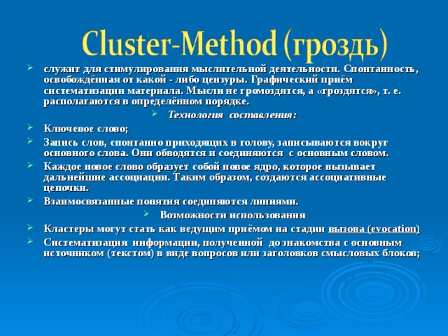 служит для стимулирования мыслительной деятельности. Спонтанность, освобождённая от какой - либо цензуры. Графический приём систематизации материала. Мысли не громоздятся, а «гроздятся», т. е. располагаются в определённом порядке. Технология составления: Ключевое слово; Запись слов, спонтанно приходящих в голову, записываются вокруг основного слова. Они обводятся и соединяются с основным словом. Каждое новое слово образует собой новое ядро, которое вызывает дальнейшие ассоциации. Таким образом, создаются ассоциативные цепочки. Взаимосвязанные понятия соединяются линиями. Возможности использования Кластеры могут стать как ведущим приёмом на стадии вызова ( evocation ) Систематизация информации, полученной до знакомства с основным источником (текстом) в виде вопросов или заголовков смысловых блоков;  