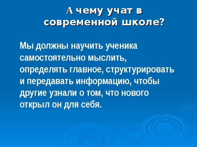                А чему учат в современной школе? Мы должны научить ученика самостоятельно мыслить, определять главное, структурировать и передавать информацию, чтобы другие узнали о том, что нового открыл он для себя. 