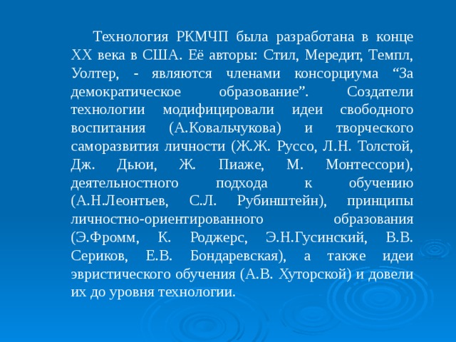 Технология РКМЧП была разработана в конце XX века в США. Её авторы: Стил, Мередит, Темпл, Уолтер, - являются членами консорциума “За демократическое образование”. Создатели технологии модифицировали идеи свободного воспитания (А.Ковальчукова) и творческого саморазвития личности (Ж.Ж. Руссо, Л.Н. Толстой, Дж. Дьюи, Ж. Пиаже, М. Монтессори), деятельностного подхода к обучению (А.Н.Леонтьев, С.Л. Рубинштейн), принципы личностно-ориентированного образования (Э.Фромм, К. Роджерс, Э.Н.Гусинский, В.В. Сериков, Е.В. Бондаревская), а также идеи эвристического обучения (А.В. Хуторской) и довели их до уровня технологии. 